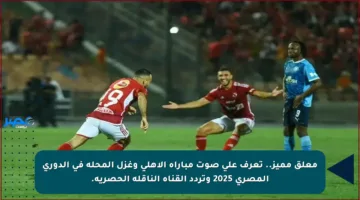 معلق مميز.. تعرف على صوت مباراة الأهلي وغزل المحلة في الدوري المصري 2025 وتردد القناة الناقلة الحصرية.